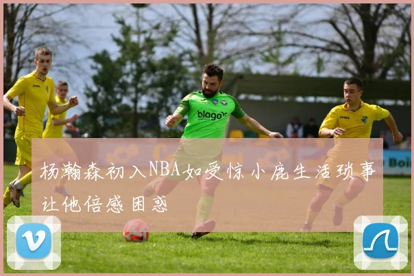 杨瀚森初入NBA如受惊小鹿生活琐事让他倍感困惑