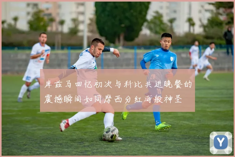 库兹马回忆初次与科比共进晚餐的震撼瞬间如同摩西分红海般神圣