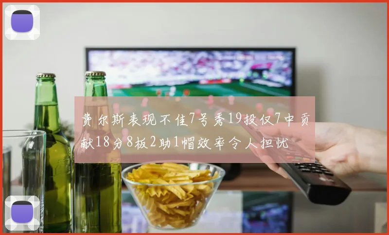 费尔斯表现不佳7号秀19投仅7中贡献18分8板2助1帽效率令人担忧