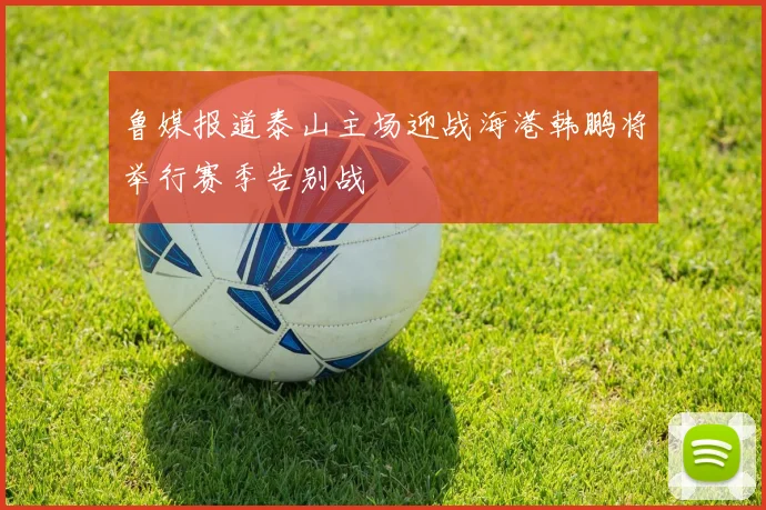鲁媒报道泰山主场迎战海港韩鹏将举行赛季告别战