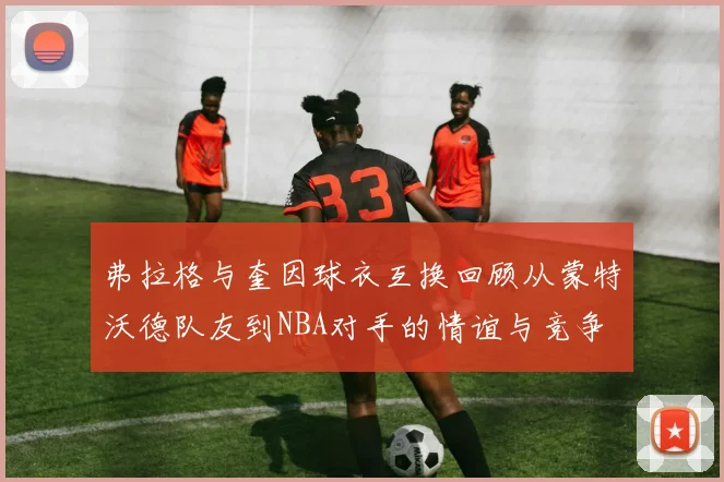 弗拉格与奎因球衣互换回顾从蒙特沃德队友到NBA对手的情谊与竞争
