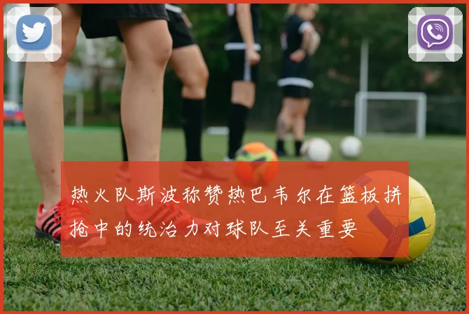热火队斯波称赞热巴韦尔在篮板拼抢中的统治力对球队至关重要