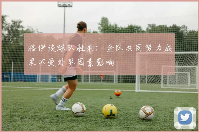 格伊谈球队胜利：全队共同努力成果不受外界因素影响