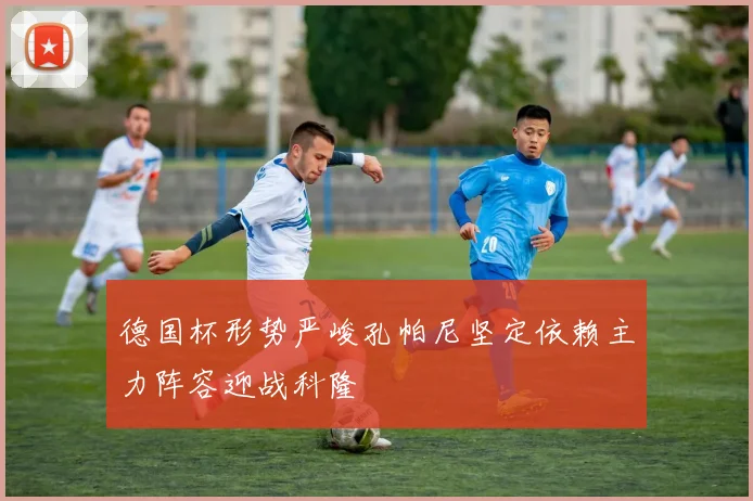 德国杯形势严峻孔帕尼坚定依赖主力阵容迎战科隆