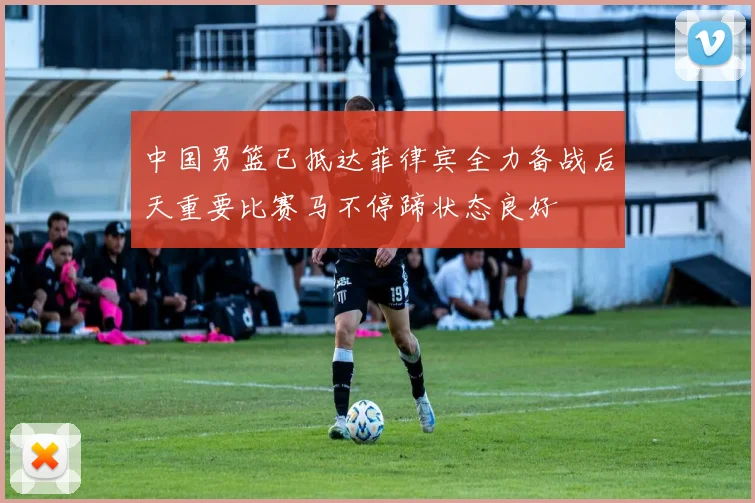 中国男篮已抵达菲律宾全力备战后天重要比赛马不停蹄状态良好