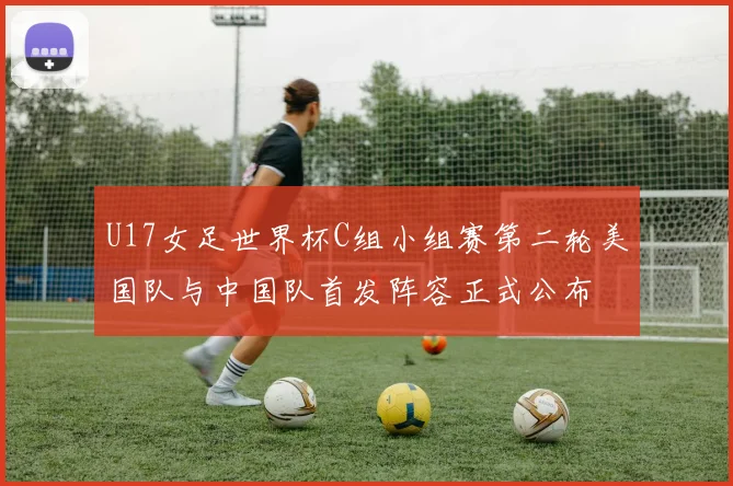 U17女足世界杯C组小组赛第二轮美国队与中国队首发阵容正式公布
