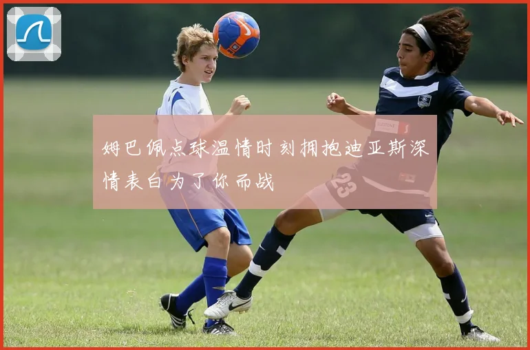 姆巴佩点球温情时刻拥抱迪亚斯深情表白为了你而战