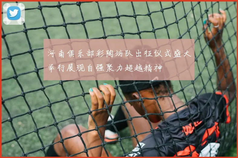 河南俱乐部彩陶坊队出征仪式盛大举行展现自强聚力超越精神