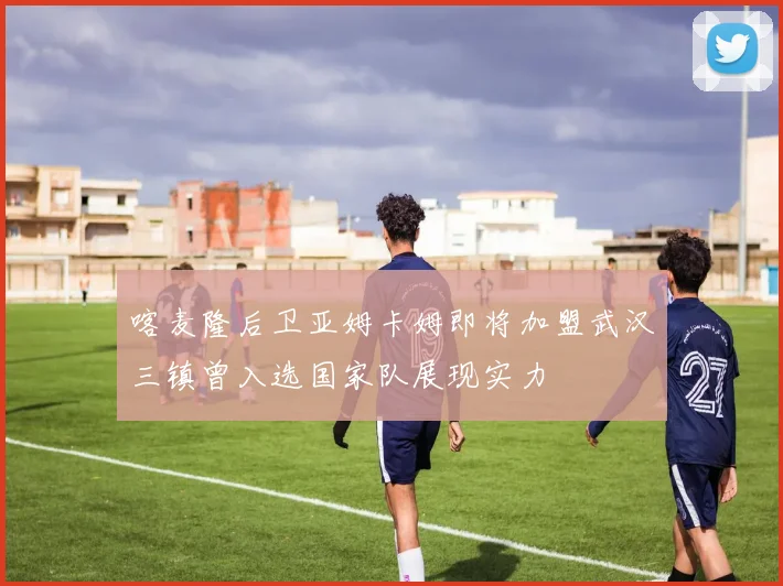 喀麦隆后卫亚姆卡姆即将加盟武汉三镇曾入选国家队展现实力