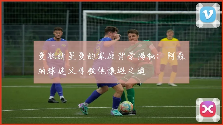 曼联新星曼的家庭背景揭秘：阿森纳球迷父母教他谦逊之道
