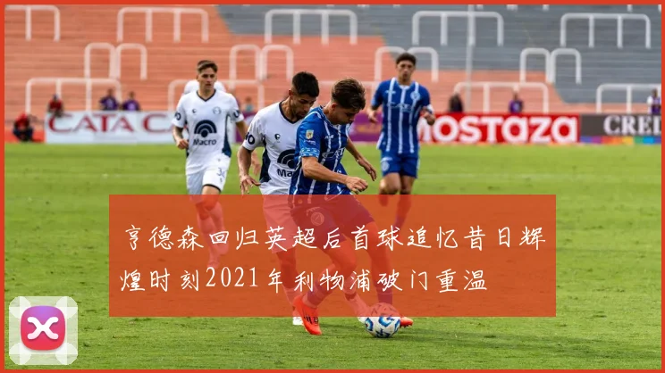 亨德森回归英超后首球追忆昔日辉煌时刻2021年利物浦破门重温