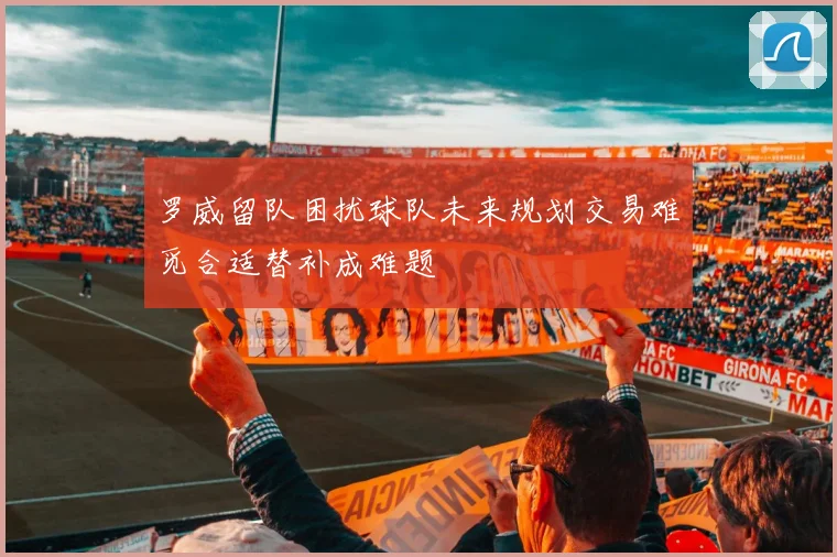 罗威留队困扰球队未来规划交易难觅合适替补成难题
