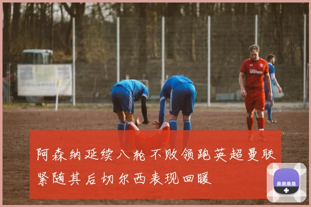 阿森纳延续八轮不败领跑英超曼联紧随其后切尔西表现回暖