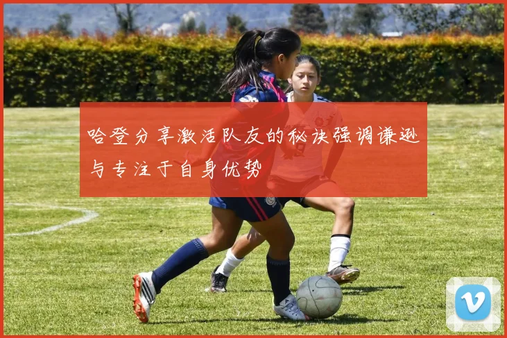哈登分享激活队友的秘诀强调谦逊与专注于自身优势