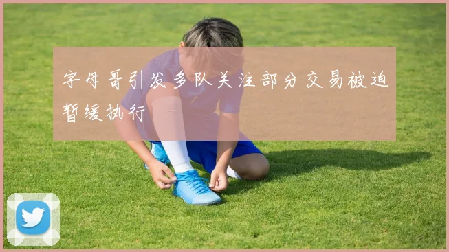 字母哥引发多队关注部分交易被迫暂缓执行