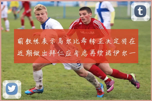 前教练表示乌尔比希转正决定将在近期做出拜仁应考虑再续诺伊尔一年合同