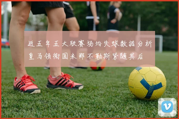 近五年五大联赛场均失球数据分析皇马领衔国米那不勒斯紧随其后