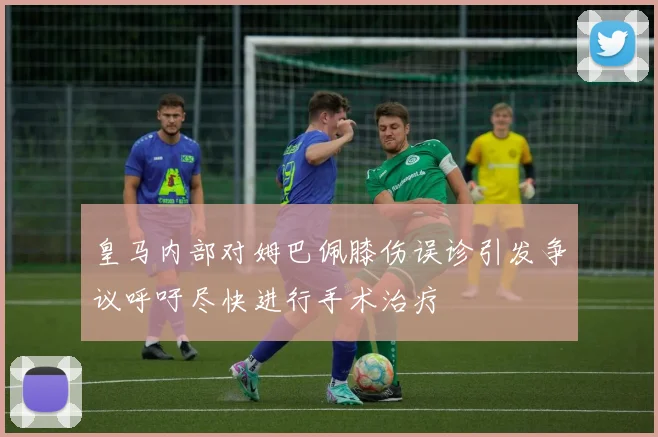 皇马内部对姆巴佩膝伤误诊引发争议呼吁尽快进行手术治疗