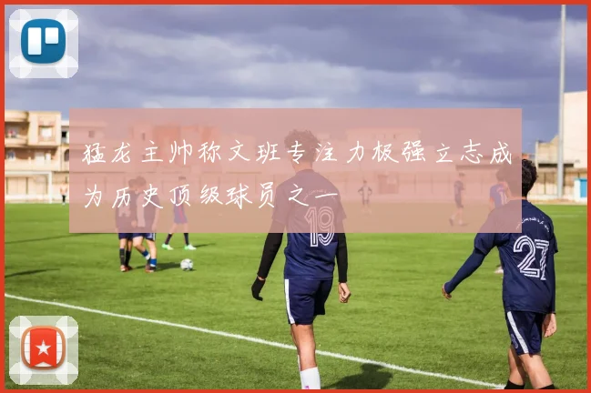 猛龙主帅称文班专注力极强立志成为历史顶级球员之一
