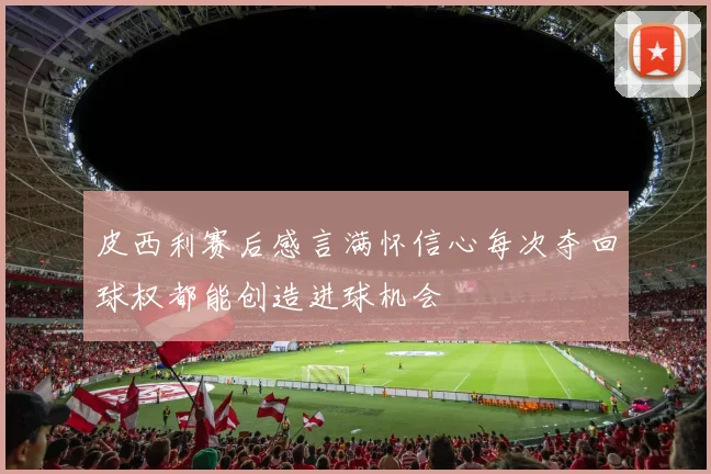 皮西利赛后感言满怀信心每次夺回球权都能创造进球机会
