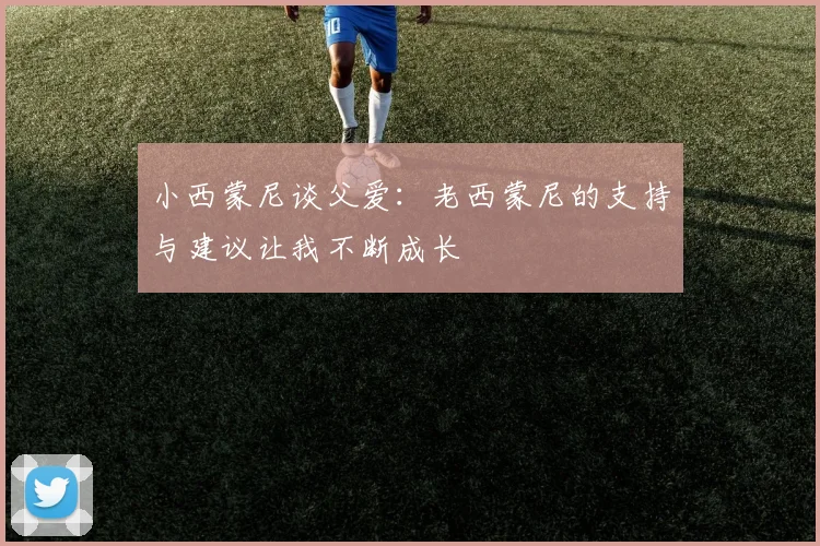 小西蒙尼谈父爱：老西蒙尼的支持与建议让我不断成长