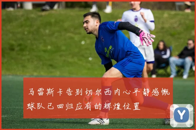 马雷斯卡告别切尔西内心平静感慨球队已回归应有的辉煌位置