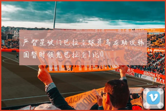 严智星破门巴拉圭球员乌龙助攻韩国暂时领先巴拉圭1比0