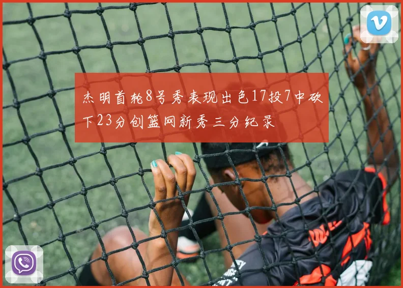 杰明首轮8号秀表现出色17投7中砍下23分创篮网新秀三分纪录