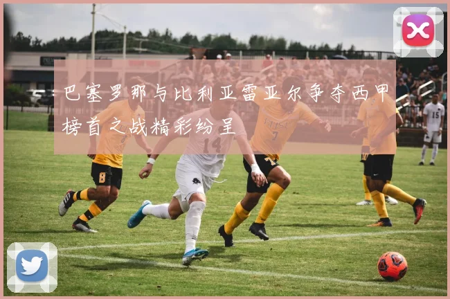 巴塞罗那与比利亚雷亚尔争夺西甲榜首之战精彩纷呈