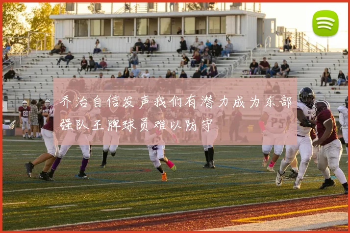 乔治自信发声我们有潜力成为东部强队王牌球员难以防守