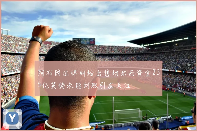阿布因法律纠纷出售切尔西资金235亿英镑未能到账引发关注