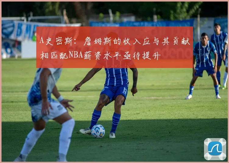 A史密斯：詹姆斯的收入应与其贡献相匹配NBA薪资水平亟待提升