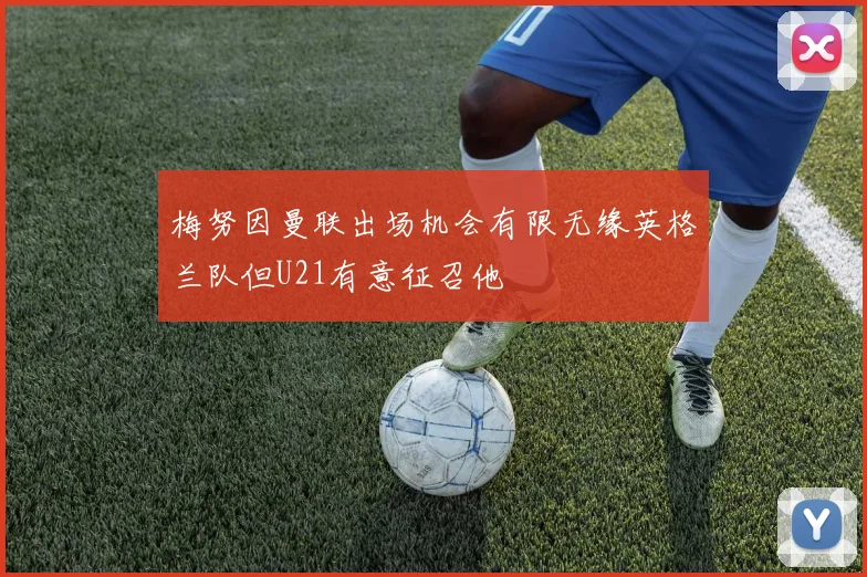 梅努因曼联出场机会有限无缘英格兰队但U21有意征召他