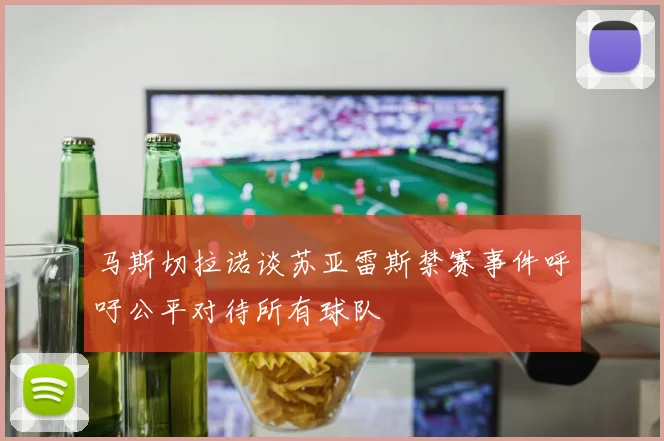 马斯切拉诺谈苏亚雷斯禁赛事件呼吁公平对待所有球队