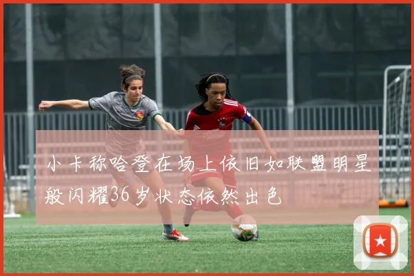 小卡称哈登在场上依旧如联盟明星般闪耀36岁状态依然出色