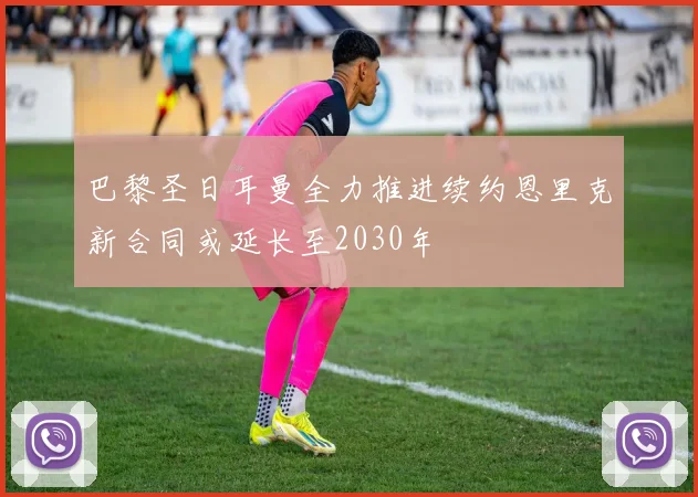 巴黎圣日耳曼全力推进续约恩里克新合同或延长至2030年