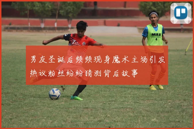 男友圣诞后频频现身魔术主场引发热议粉丝纷纷猜测背后故事