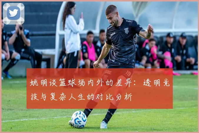 姚明谈篮球场内外的差异：透明竞技与复杂人生的对比分析