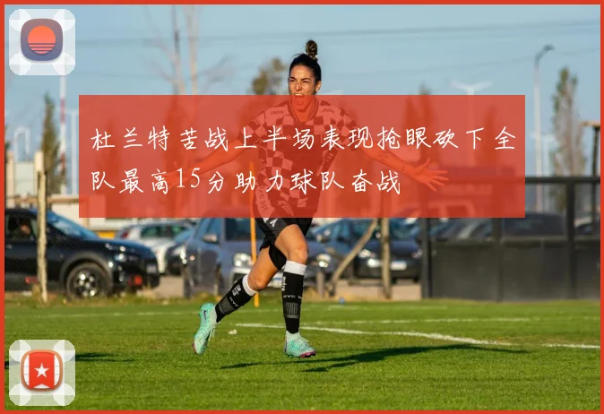 杜兰特苦战上半场表现抢眼砍下全队最高15分助力球队奋战