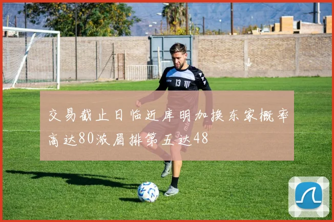 交易截止日临近库明加换东家概率高达80浓眉排第五达48