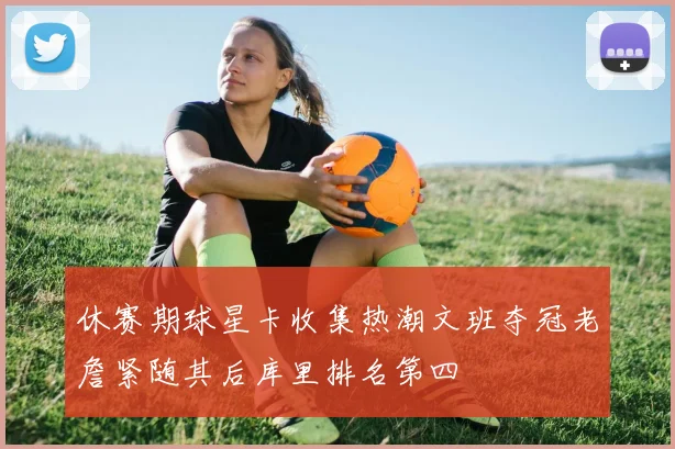 休赛期球星卡收集热潮文班夺冠老詹紧随其后库里排名第四