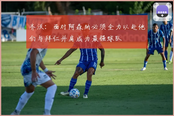 齐沃：面对阿森纳必须全力以赴他们与拜仁并肩成为最强球队