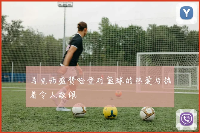 马克西盛赞哈登对篮球的热爱与执着令人敬佩